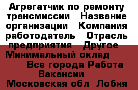 Агрегатчик по ремонту трансмиссии › Название организации ­ Компания-работодатель › Отрасль предприятия ­ Другое › Минимальный оклад ­ 50 000 - Все города Работа » Вакансии   . Московская обл.,Лобня г.